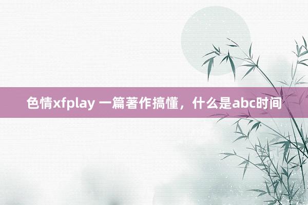 色情xfplay 一篇著作搞懂，什么是abc时间