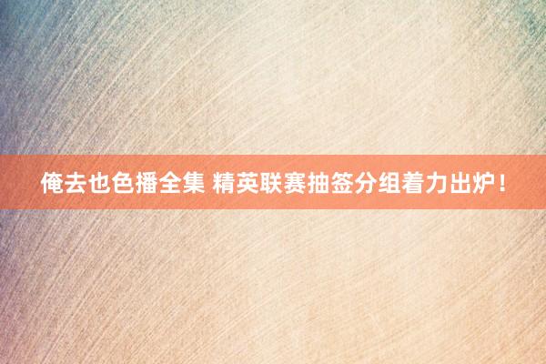 俺去也色播全集 精英联赛抽签分组着力出炉！