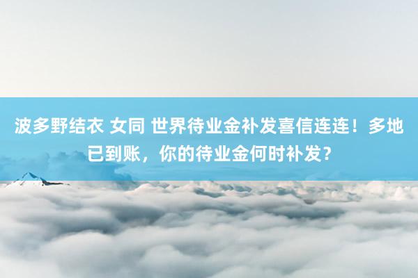 波多野结衣 女同 世界待业金补发喜信连连！多地已到账，你的待业金何时补发？