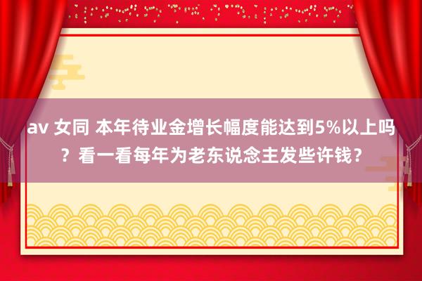 av 女同 本年待业金增长幅度能达到5%以上吗？看一看每年为老东说念主发些许钱？