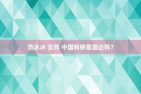 范冰冰 女同 中国转移是国企吗？