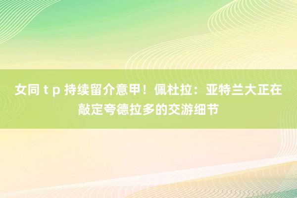 女同 t p 持续留介意甲！佩杜拉：亚特兰大正在敲定夸德拉多的交游细节