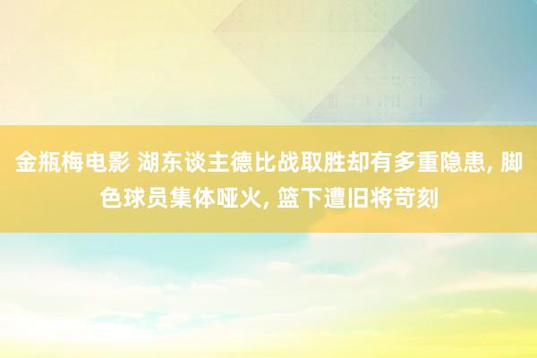 金瓶梅电影 湖东谈主德比战取胜却有多重隐患， 脚色球员集体哑火， 篮下遭旧将苛刻