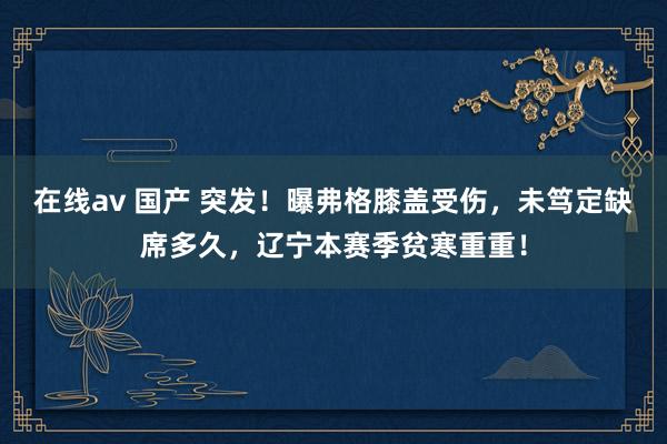 在线av 国产 突发！曝弗格膝盖受伤，未笃定缺席多久，辽宁本赛季贫寒重重！
