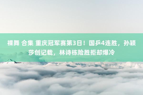 裸舞 合集 重庆冠军赛第3日！国乒4连胜，孙颖莎创记载，林诗栋险胜拒却爆冷