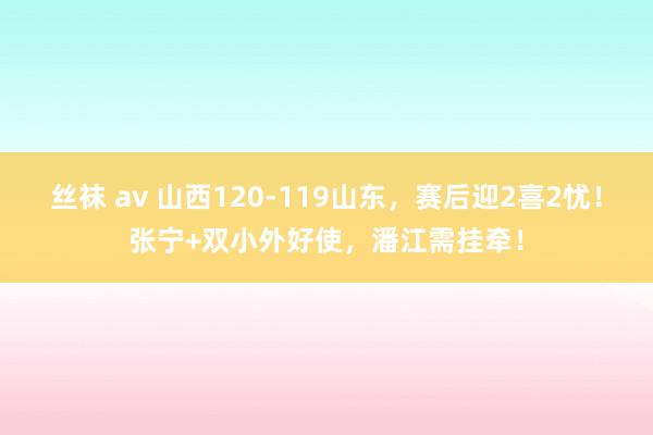 丝袜 av 山西120-119山东，赛后迎2喜2忧！张宁+双小外好使，潘江需挂牵！
