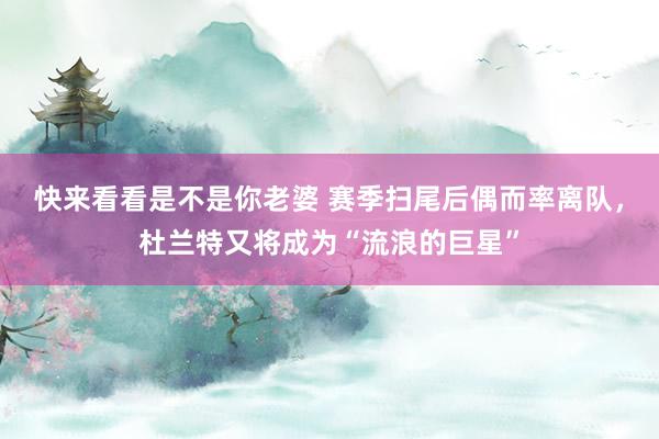 快来看看是不是你老婆 赛季扫尾后偶而率离队，杜兰特又将成为“流浪的巨星”