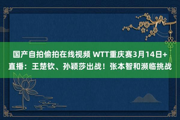 国产自拍偷拍在线视频 WTT重庆赛3月14日+直播：王楚钦、孙颖莎出战！张本智和濒临挑战
