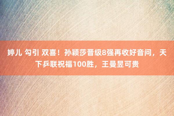 婷儿 勾引 双喜！孙颖莎晋级8强再收好音问，天下乒联祝福100胜，王曼昱可贵