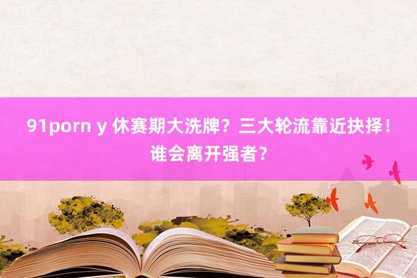 91porn y 休赛期大洗牌？三大轮流靠近抉择！谁会离开强者？