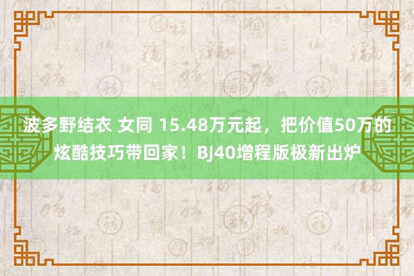波多野结衣 女同 15.48万元起，把价值50万的炫酷技巧带回家！BJ40增程版极新出炉