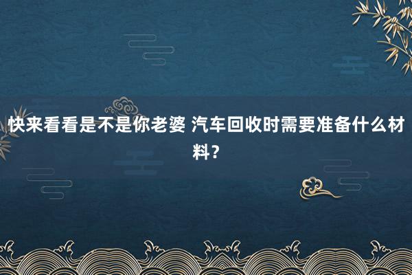 快来看看是不是你老婆 汽车回收时需要准备什么材料？