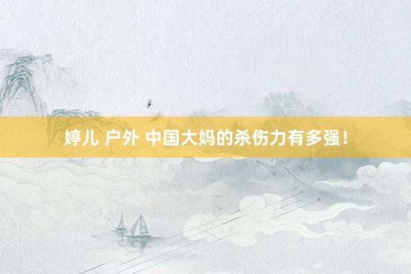 婷儿 户外 中国大妈的杀伤力有多强！