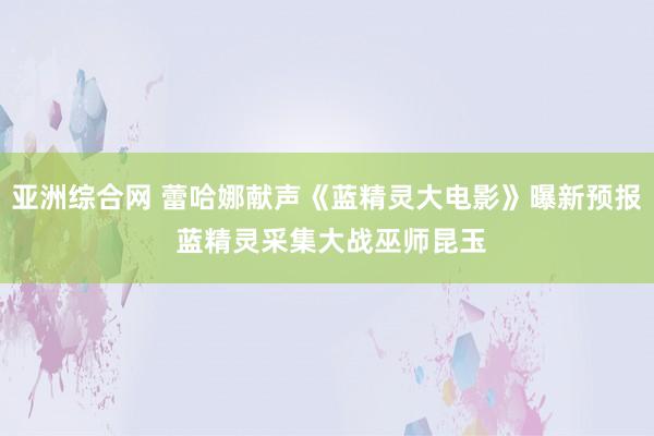 亚洲综合网 蕾哈娜献声《蓝精灵大电影》曝新预报 蓝精灵采集大战巫师昆玉