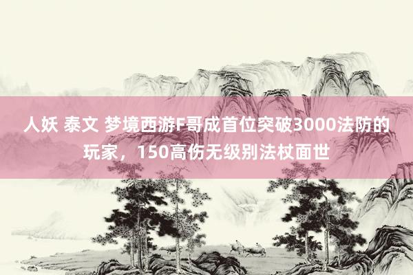 人妖 泰文 梦境西游F哥成首位突破3000法防的玩家，150高伤无级别法杖面世