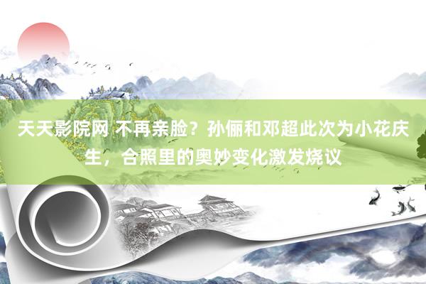 天天影院网 不再亲脸？孙俪和邓超此次为小花庆生，合照里的奥妙变化激发烧议