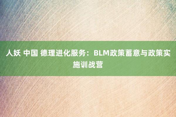 人妖 中国 德理进化服务：BLM政策蓄意与政策实施训战营