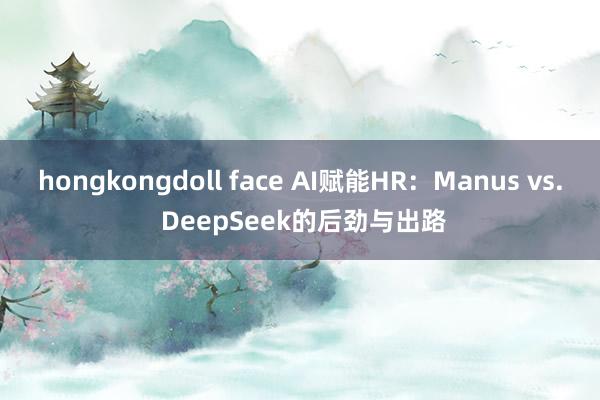 hongkongdoll face AI赋能HR：Manus vs. DeepSeek的后劲与出路