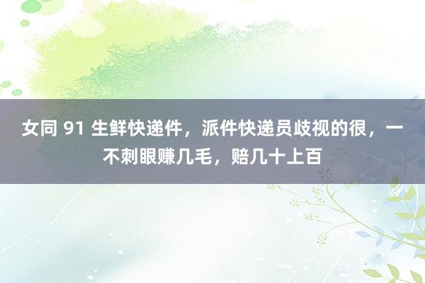 女同 91 生鲜快递件，派件快递员歧视的很，一不刺眼赚几毛，赔几十上百