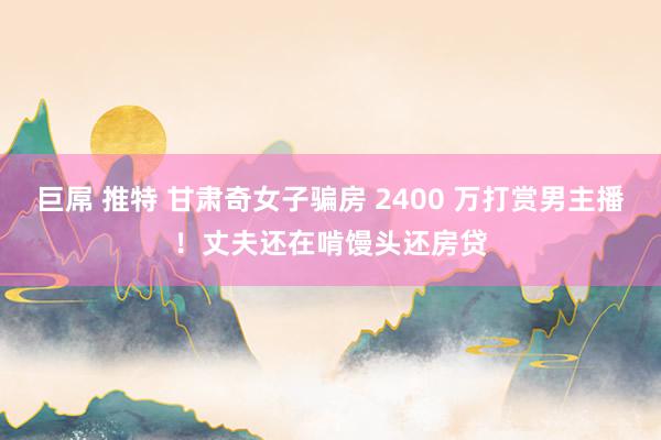 巨屌 推特 甘肃奇女子骗房 2400 万打赏男主播！丈夫还在啃馒头还房贷