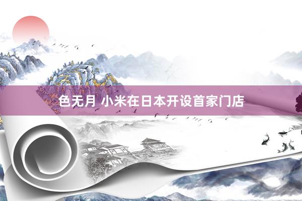色无月 小米在日本开设首家门店