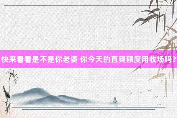 快来看看是不是你老婆 你今天的直爽额度用收场吗？