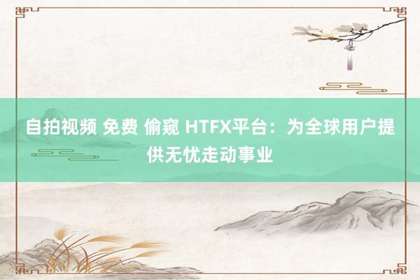 自拍视频 免费 偷窥 HTFX平台：为全球用户提供无忧走动事业
