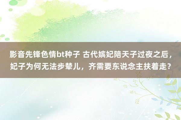 影音先锋色情bt种子 古代嫔妃陪天子过夜之后，妃子为何无法步辇儿，齐需要东说念主扶着走？