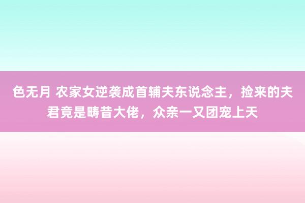 色无月 农家女逆袭成首辅夫东说念主，捡来的夫君竟是畴昔大佬，众亲一又团宠上天