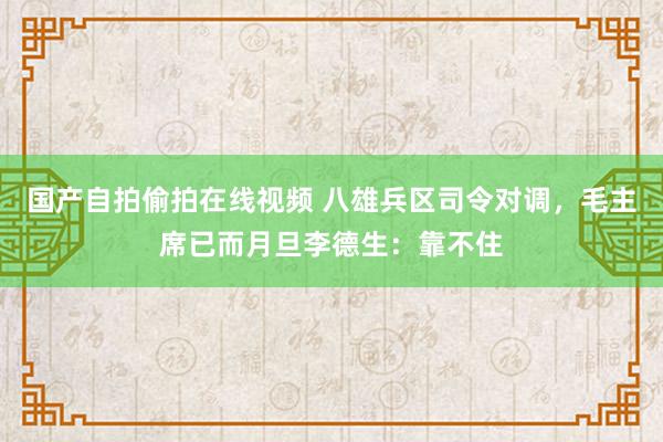 国产自拍偷拍在线视频 八雄兵区司令对调，毛主席已而月旦李德生：靠不住