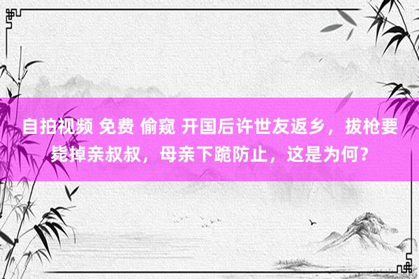 自拍视频 免费 偷窥 开国后许世友返乡，拔枪要毙掉亲叔叔，母亲下跪防止，这是为何？