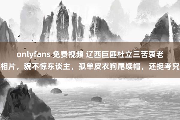 onlyfans 免费视频 辽西巨匪杜立三苦衷老相片，貌不惊东谈主，孤单皮衣狗尾续帽，还挺考究