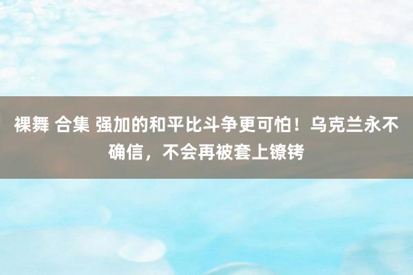 裸舞 合集 强加的和平比斗争更可怕！乌克兰永不确信，不会再被套上镣铐
