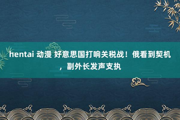 hentai 动漫 好意思国打响关税战！俄看到契机，副外长发声支执