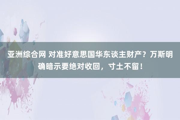 亚洲综合网 对准好意思国华东谈主财产？万斯明确暗示要绝对收回，寸土不留！