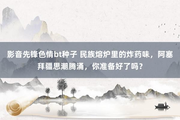影音先锋色情bt种子 民族熔炉里的炸药味，阿塞拜疆思潮腾涌，你准备好了吗？