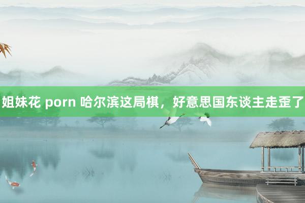 姐妹花 porn 哈尔滨这局棋，好意思国东谈主走歪了
