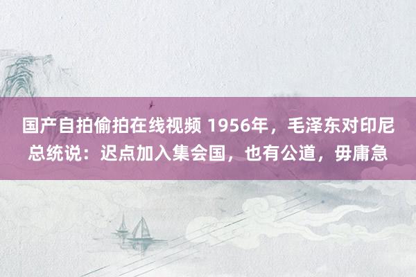 国产自拍偷拍在线视频 1956年，毛泽东对印尼总统说：迟点加入集会国，也有公道，毋庸急