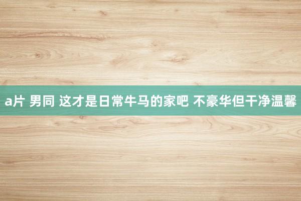 a片 男同 这才是日常牛马的家吧 不豪华但干净温馨