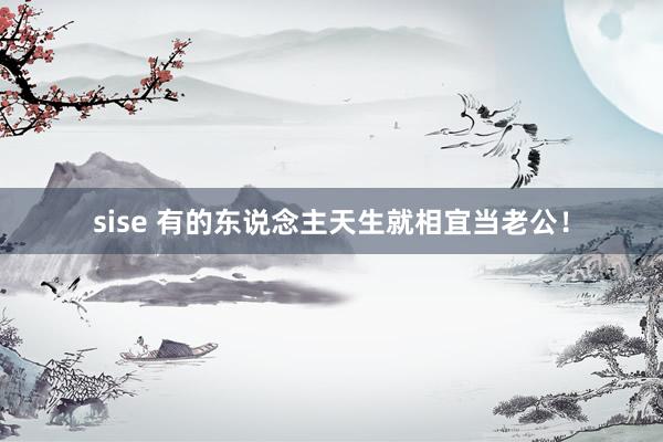sise 有的东说念主天生就相宜当老公！