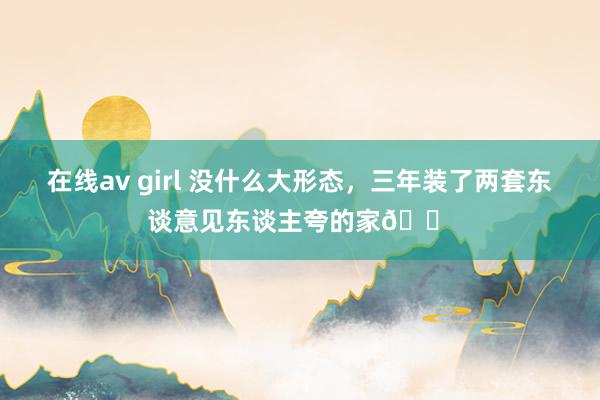 在线av girl 没什么大形态，三年装了两套东谈意见东谈主夸的家🏠