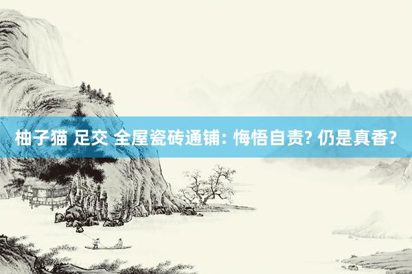 柚子猫 足交 全屋瓷砖通铺: 悔悟自责? 仍是真香?