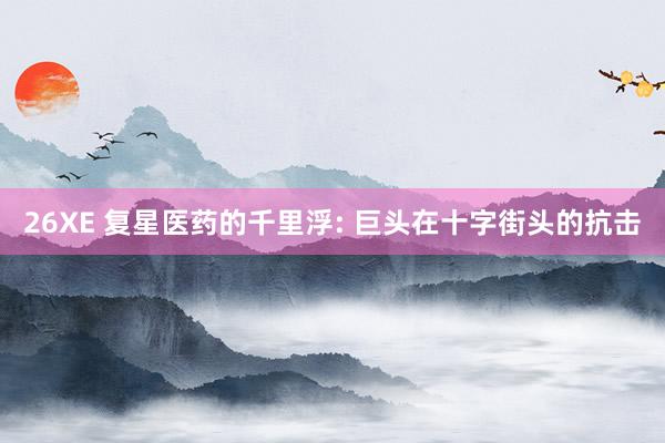 26XE 复星医药的千里浮: 巨头在十字街头的抗击