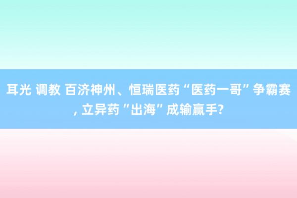 耳光 调教 百济神州、恒瑞医药“医药一哥”争霸赛， 立异药“出海”成输赢手?