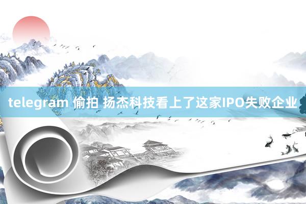 telegram 偷拍 扬杰科技看上了这家IPO失败企业