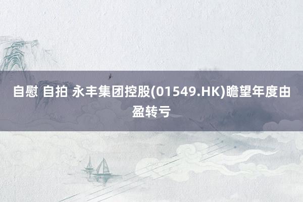 自慰 自拍 永丰集团控股(01549.HK)瞻望年度由盈转亏
