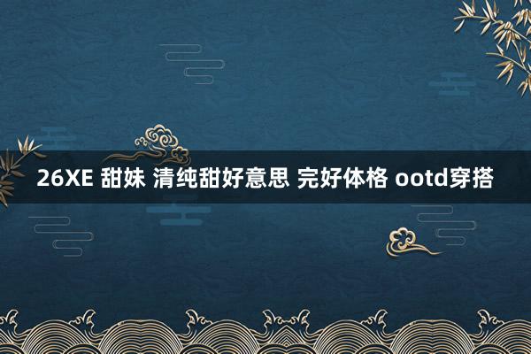 26XE 甜妹 清纯甜好意思 完好体格 ootd穿搭