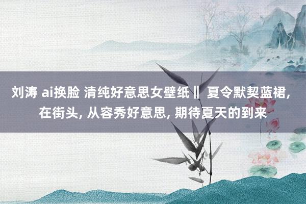 刘涛 ai换脸 清纯好意思女壁纸‖ 夏令默契蓝裙， 在街头， 从容秀好意思， 期待夏天的到来
