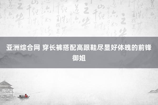 亚洲综合网 穿长裤搭配高跟鞋尽显好体魄的前锋御姐
