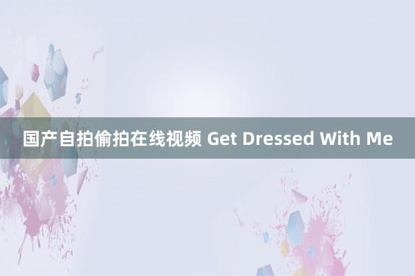 国产自拍偷拍在线视频 Get Dressed With Me